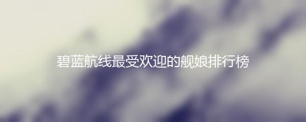 碧蓝航线最受欢迎的舰娘排行榜