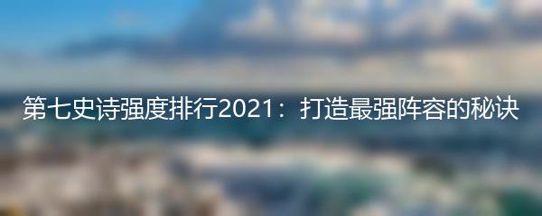 第七史诗强度排行2021：打造最强阵容的秘诀