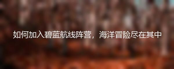 如何加入碧蓝航线阵营，海洋冒险尽在其中