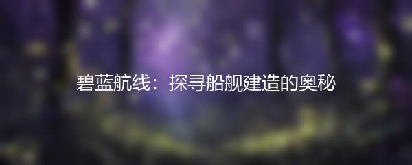 碧蓝航线：探寻船舰建造的奥秘