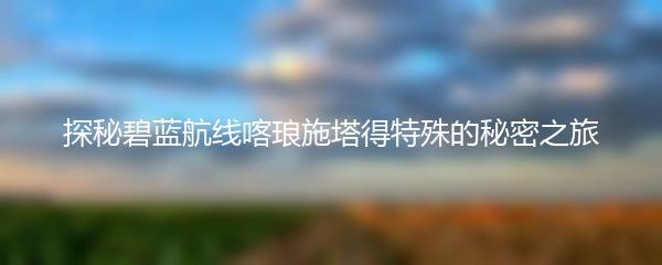 探秘碧蓝航线喀琅施塔得特殊的秘密之旅