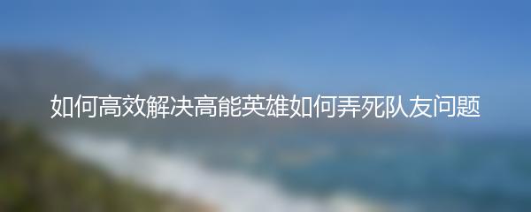 如何高效解决高能英雄如何弄死队友问题