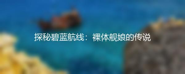 探秘碧蓝航线：裸体舰娘的传说