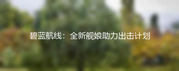 碧蓝航线：全新舰娘助力出击计划