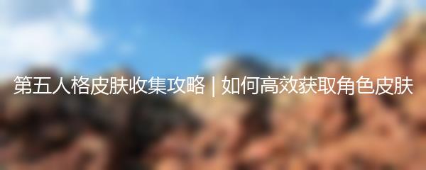 第五人格皮肤收集攻略 | 如何高效获取角色皮肤