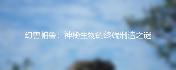 幻兽帕鲁：神秘生物的终端制造之谜