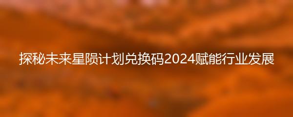 探秘未来星陨计划兑换码2024赋能行业发展