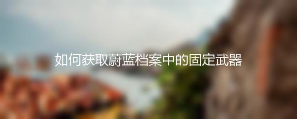 如何获取蔚蓝档案中的固定武器
