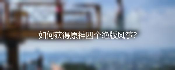 如何获得原神四个绝版风筝？