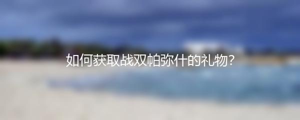 如何获取战双帕弥什的礼物？