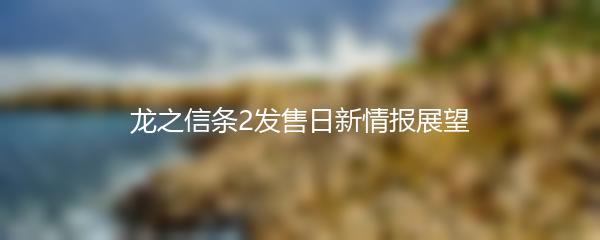龙之信条2发售日新情报展望