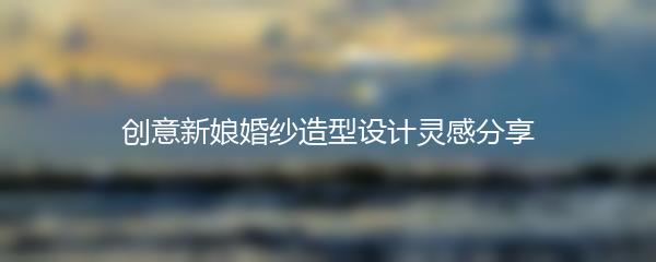 创意新娘婚纱造型设计灵感分享