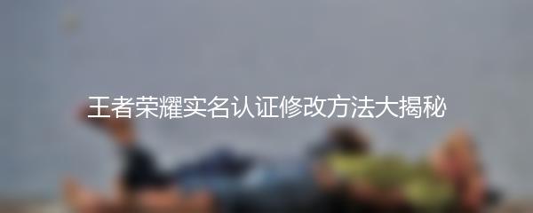 王者荣耀实名认证修改方法大揭秘