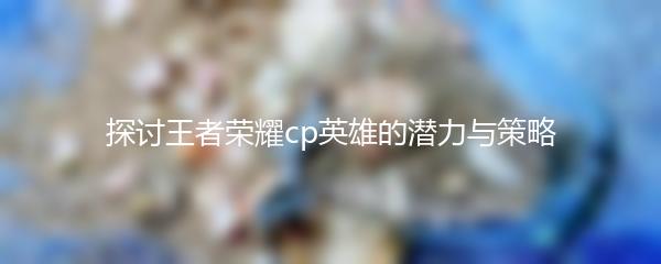 探讨王者荣耀cp英雄的潜力与策略