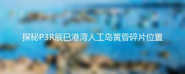 探秘P3R辰巳港湾人工岛黄昏碎片位置