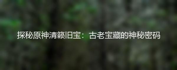 探秘原神清籁旧宝：古老宝藏的神秘密码