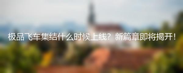 极品飞车集结什么时候上线？新篇章即将揭开！