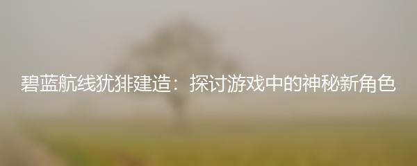 碧蓝航线犹猅建造：探讨游戏中的神秘新角色