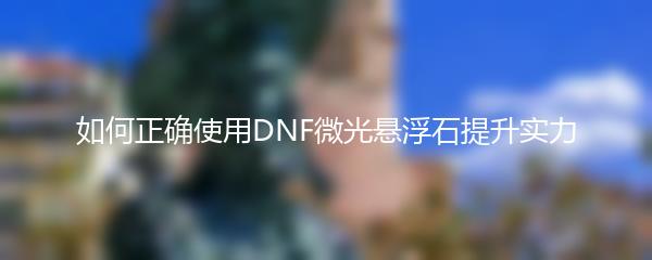如何正确使用DNF微光悬浮石提升实力