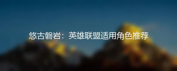 悠古磐岩：英雄联盟适用角色推荐