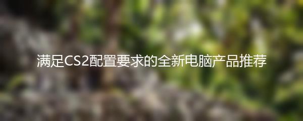 满足CS2配置要求的全新电脑产品推荐