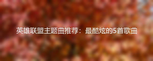 英雄联盟主题曲推荐：最酷炫的5首歌曲