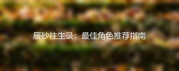 辰砂往生录：最佳角色推荐指南