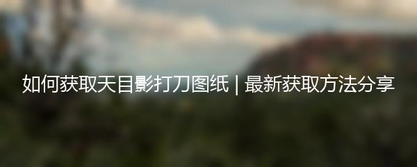 如何获取天目影打刀图纸 | 最新获取方法分享