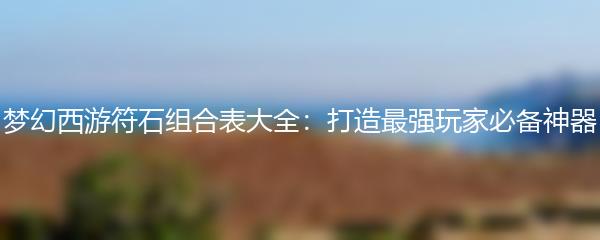 梦幻西游符石组合表大全：打造最强玩家必备神器