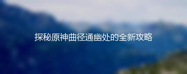 探秘原神曲径通幽处的全新攻略