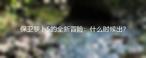 保卫萝卜5的全新冒险：什么时候出？