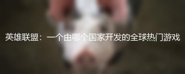 英雄联盟：一个由哪个国家开发的全球热门游戏