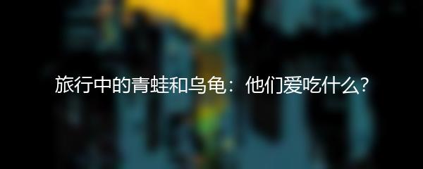 旅行中的青蛙和乌龟：他们爱吃什么？