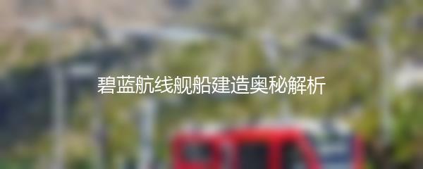 碧蓝航线舰船建造奥秘解析