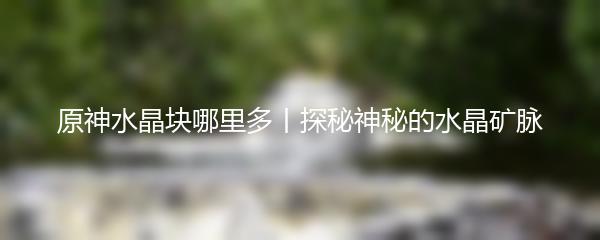 原神水晶块哪里多丨探秘神秘的水晶矿脉