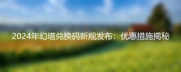 2024年幻塔兑换码新规发布：优惠措施揭秘