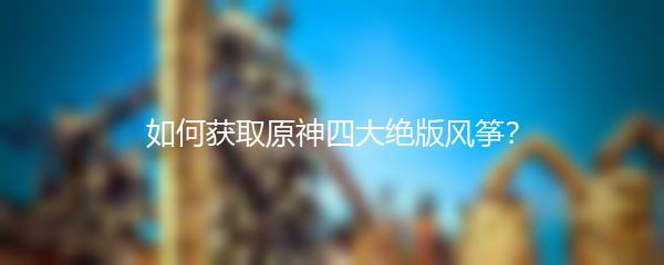 如何获取原神四大绝版风筝？