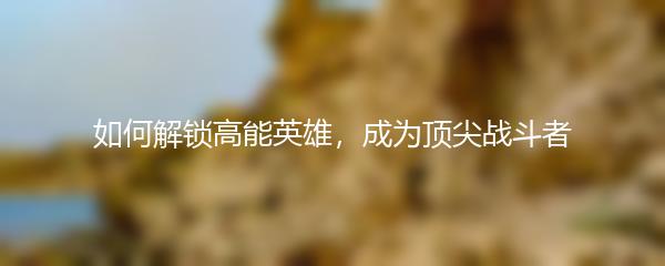如何解锁高能英雄，成为顶尖战斗者