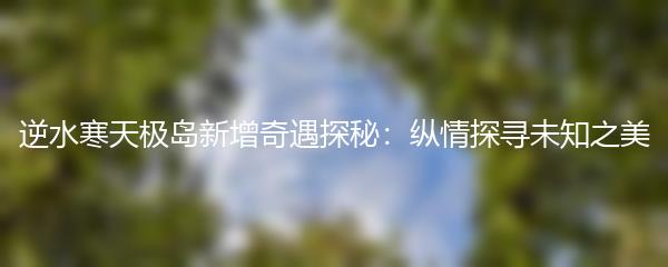 逆水寒天极岛新增奇遇探秘：纵情探寻未知之美