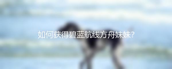 如何获得碧蓝航线方舟妹妹？