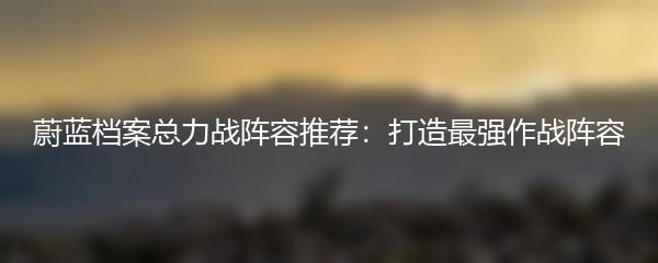 蔚蓝档案总力战阵容推荐：打造最强作战阵容