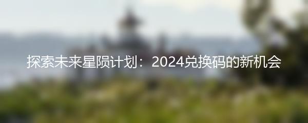 探索未来星陨计划：2024兑换码的新机会