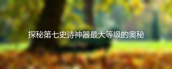 探秘第七史诗神器最大等级的奥秘