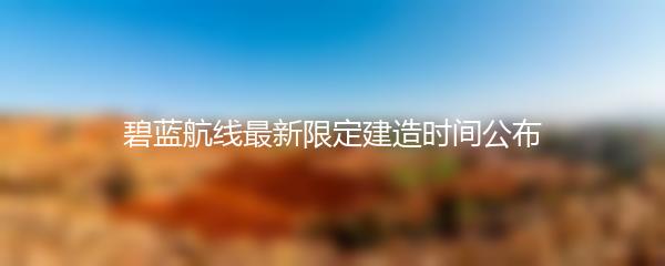 碧蓝航线最新限定建造时间公布