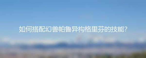 如何搭配幻兽帕鲁异构格里芬的技能？