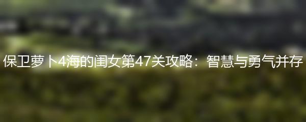 保卫萝卜4海的闺女第47关攻略：智慧与勇气并存