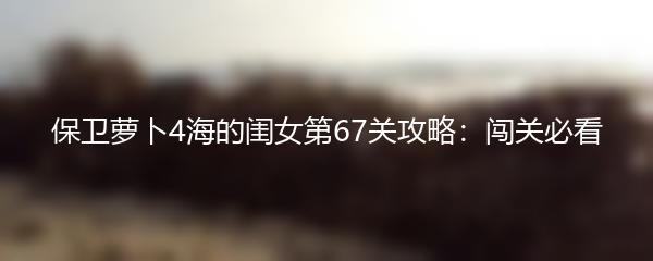 保卫萝卜4海的闺女第67关攻略：闯关必看