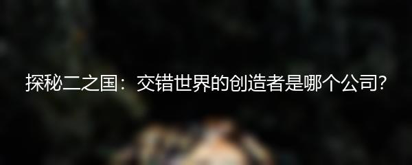 探秘二之国：交错世界的创造者是哪个公司？