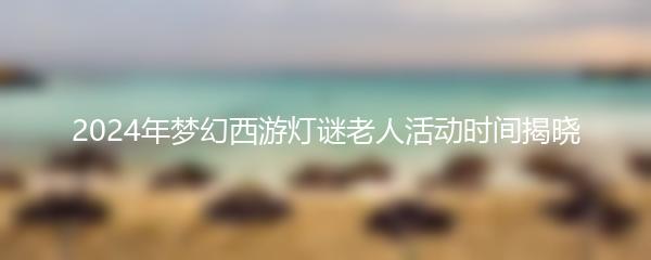 2024年梦幻西游灯谜老人活动时间揭晓