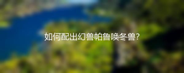 如何配出幻兽帕鲁唤冬兽？